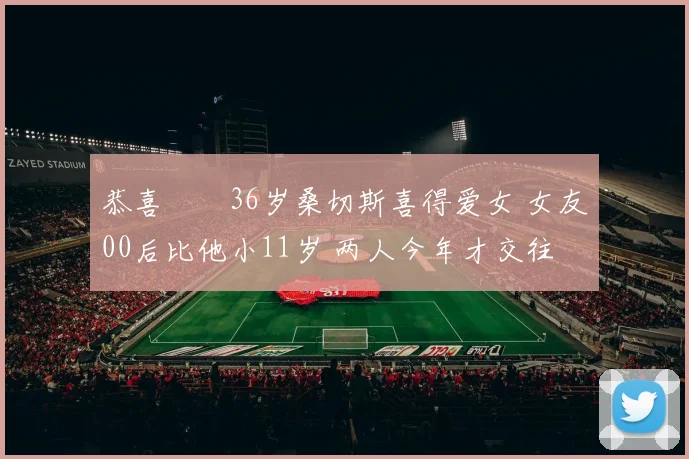 恭喜❤️36岁桑切斯喜得爱女 女友00后比他小11岁 两人今年才交往