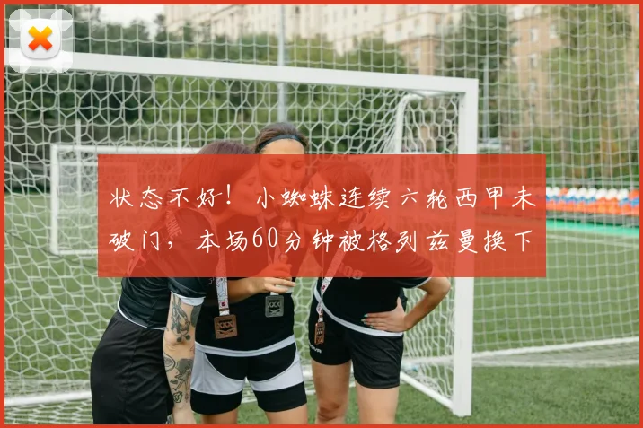 状态不好！小蜘蛛连续六轮西甲未破门，本场60分钟被格列兹曼换下