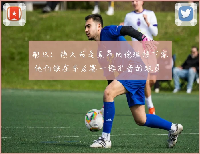 船记：热火或是莱昂纳德理想下家 他们缺在季后赛一锤定音的球员