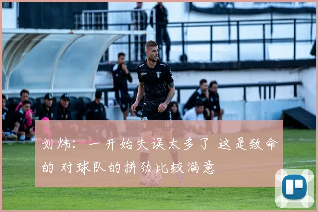 刘炜：一开始失误太多了 这是致命的 对球队的拼劲比较满意