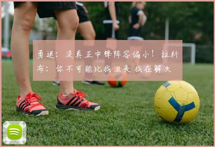 勇迷：没真正中锋阵容偏小！拉科布：你不可能比我沮丧 我在解决