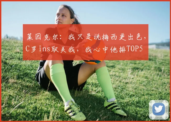 莱因克尔：我只是说梅西更出色，C罗ins取关我，我心中他排TOP5
