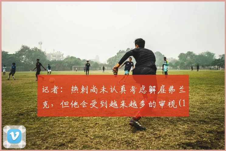 记者：热刺尚未认真考虑解雇弗兰克，但他会受到越来越多的审视(1)