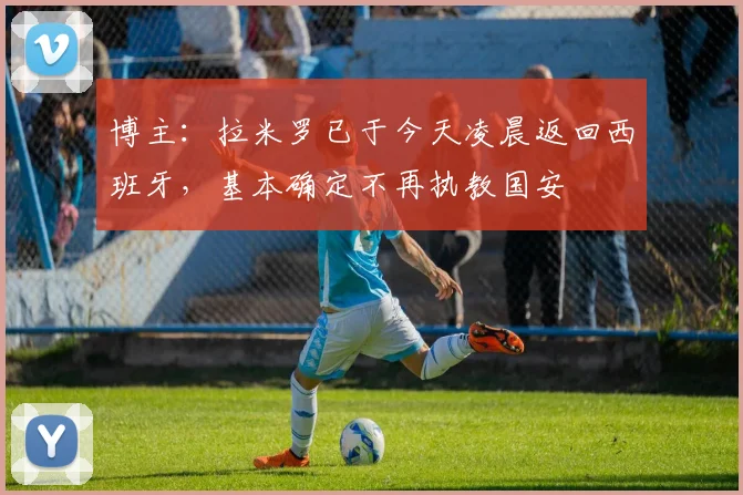 博主：拉米罗已于今天凌晨返回西班牙，基本确定不再执教国安