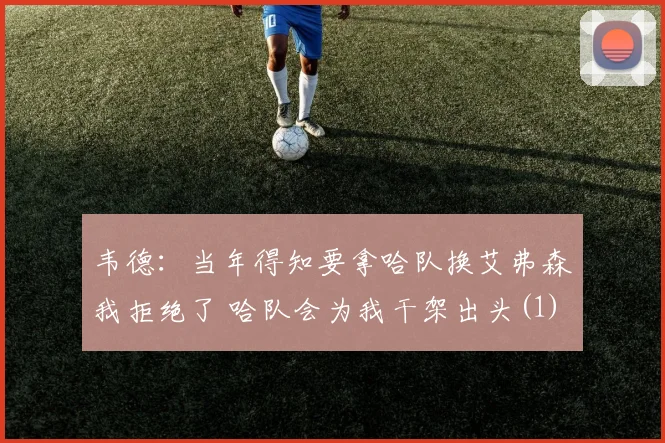 韦德：当年得知要拿哈队换艾弗森我拒绝了 哈队会为我干架出头(1)