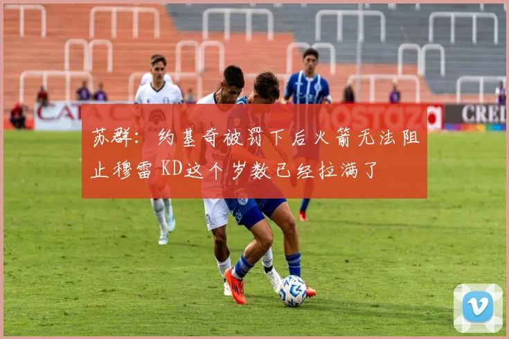 苏群：约基奇被罚下后火箭无法阻止穆雷 KD这个岁数已经拉满了