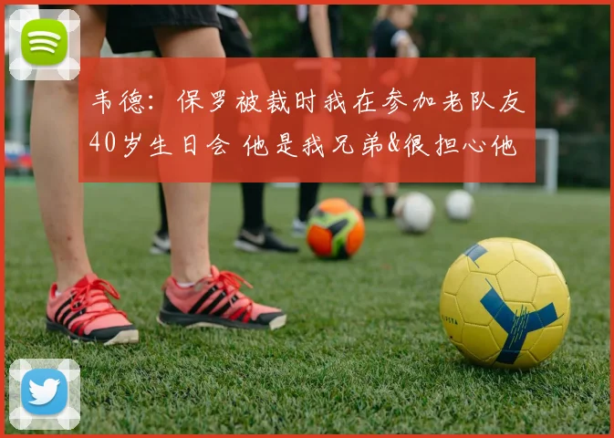 韦德：保罗被裁时我在参加老队友40岁生日会 他是我兄弟&很担心他