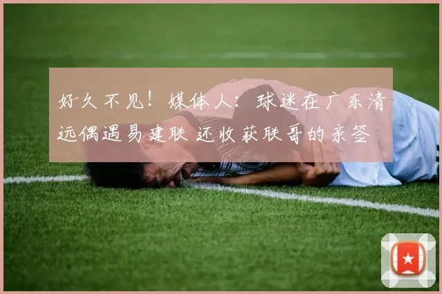 好久不见！媒体人：球迷在广东清远偶遇易建联 还收获联哥的亲签