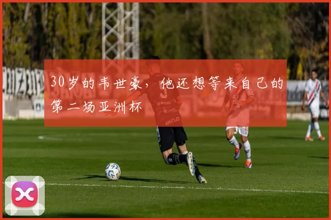 30岁的韦世豪，他还想等来自己的第二场亚洲杯