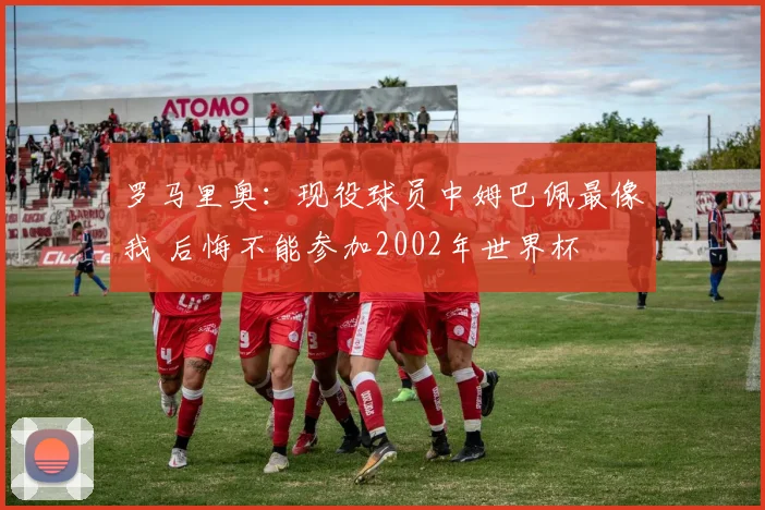 罗马里奥：现役球员中姆巴佩最像我 后悔不能参加2002年世界杯